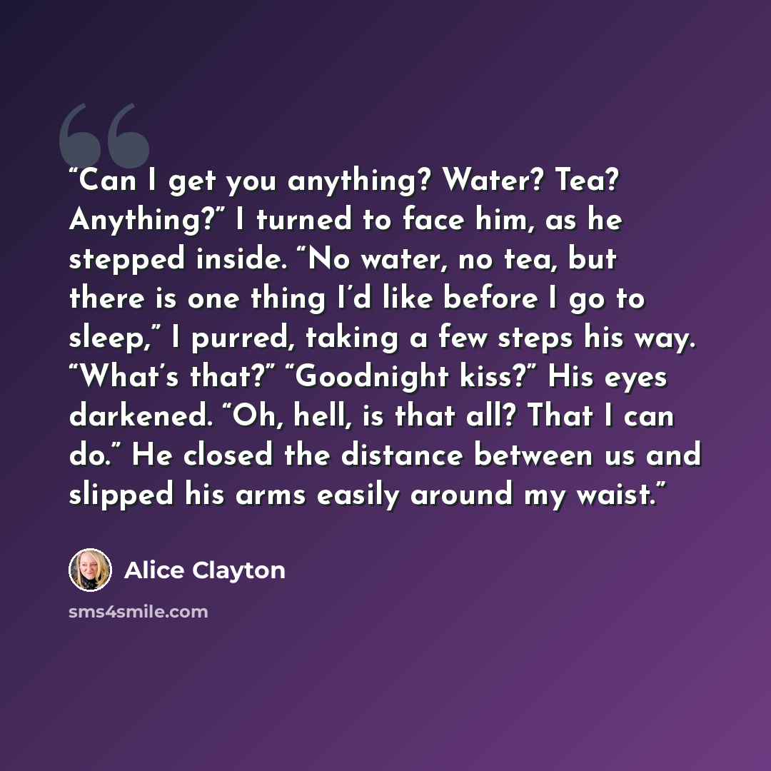 “Can I get you anything? Water? Tea? Anything?” I turned to face him, as he stepped inside. “No water, no tea, but there is one thing I’d like before I go to sleep,” I purred, taking a few steps his way. “What’s that?” “Goodnight kiss?” His eyes darkened. “Oh, hell, is that all? That I can do.” He…” quote by Alice Clayton