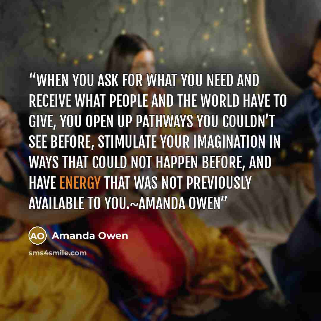 “When you ask for what you need and receive what people and the world have to give, you open up pathways you couldn’t see before, stimulate your imagination in ways that could not happen before, and have energy that was not previously available to you.~Amanda Owen” quote by Amanda Owen