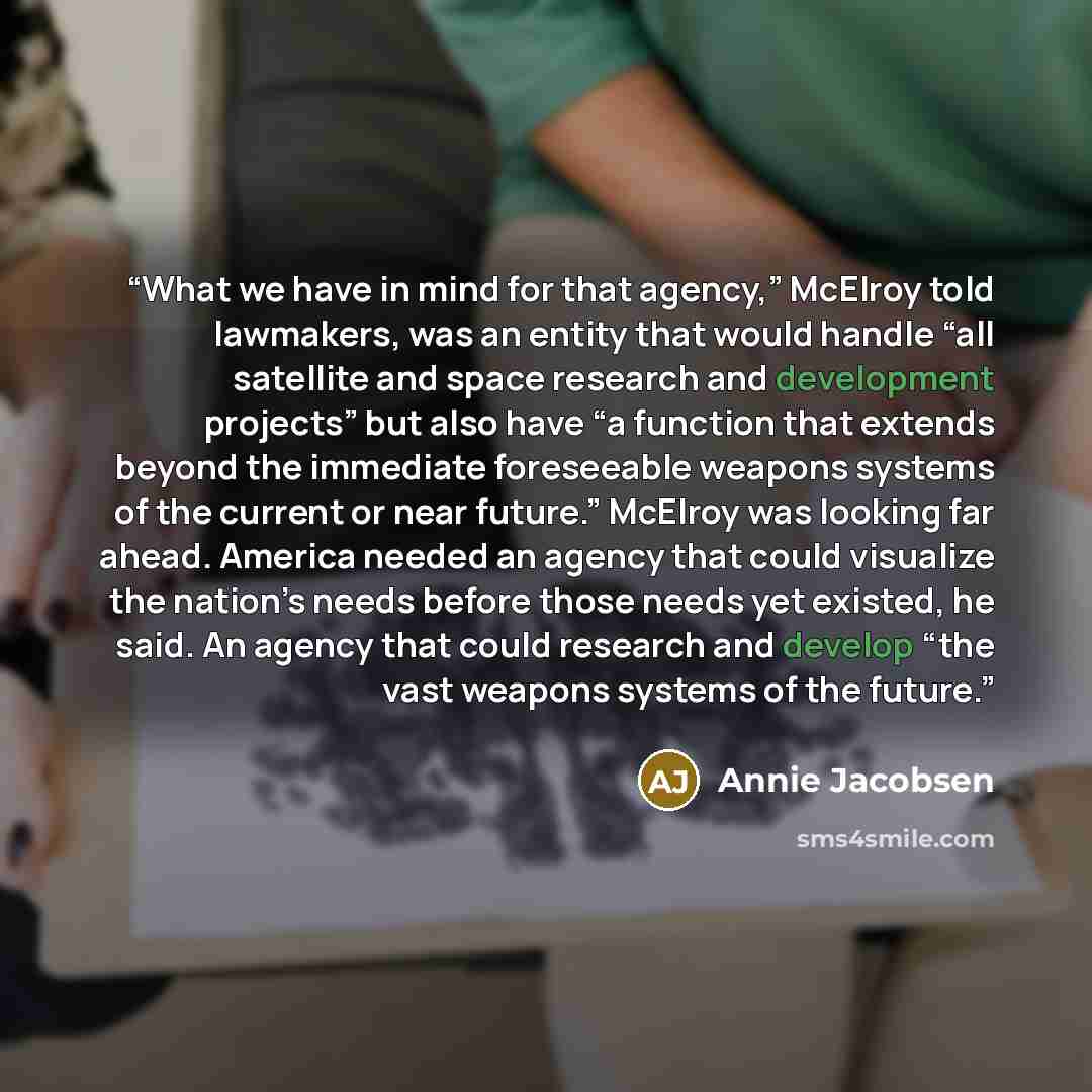 “What we have in mind for that agency,” McElroy told lawmakers, was an entity that would handle “all satellite and space research and development projects” but also have “a function that extends beyond the immediate foreseeable weapons systems of the current or near future.” McElroy was looking far…” quote by Annie Jacobsen