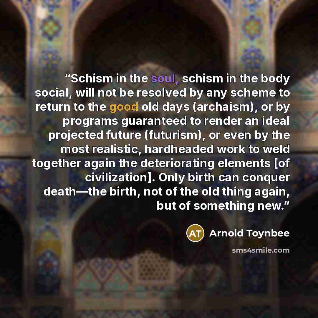 “Schism in the soul, schism in the body social, will not be resolved by any scheme to return to the good old days (archaism), or by programs guaranteed to render an ideal projected future (futurism), or even by the most realistic, hardheaded work to weld together again the deteriorating elements…” quote by Arnold Toynbee