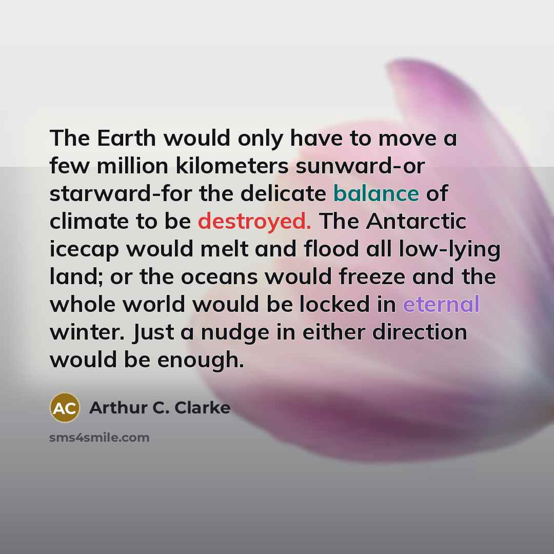 “The Earth would only have to move a few million kilometers sunward-or starward-for the delicate balance of climate to be destroyed. The Antarctic icecap would melt and flood all low-lying land; or the oceans would freeze and the whole world would be locked in eternal winter. Just a nudge in either…” quote by Arthur C. Clarke