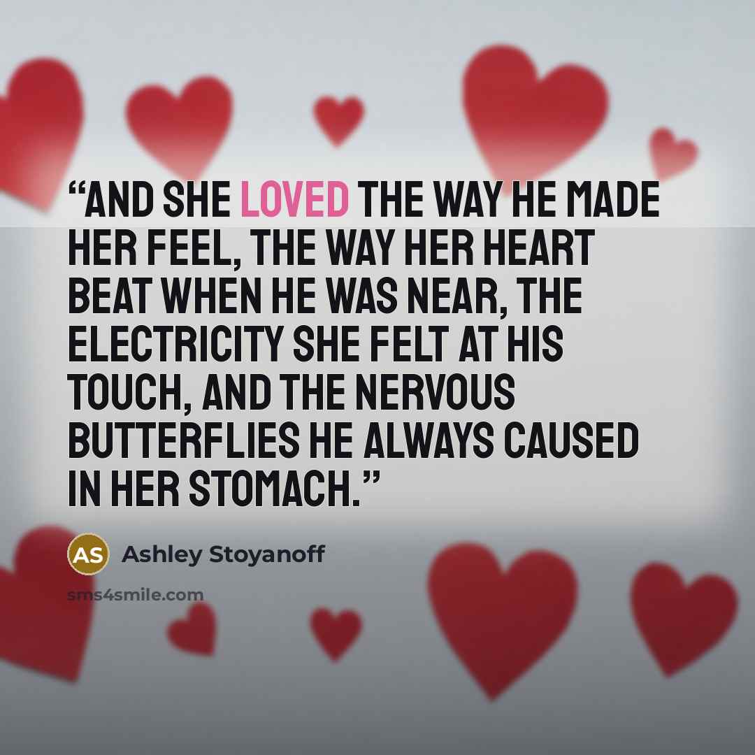 “And she loved the way he made her feel, the way her heart beat when he was near, the electricity she felt at his touch, and the nervous butterflies he always caused in her stomach.” quote by Ashley Stoyanoff