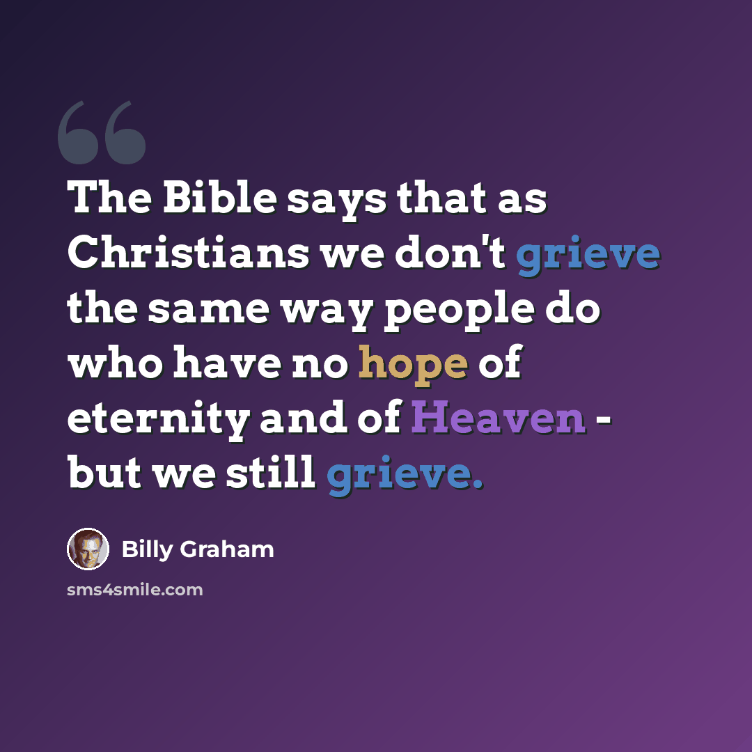 “The Bible says that as Christians we don't grieve the same way people do who have no hope of eternity and of Heaven - but we still grieve.” quote by Billy Graham