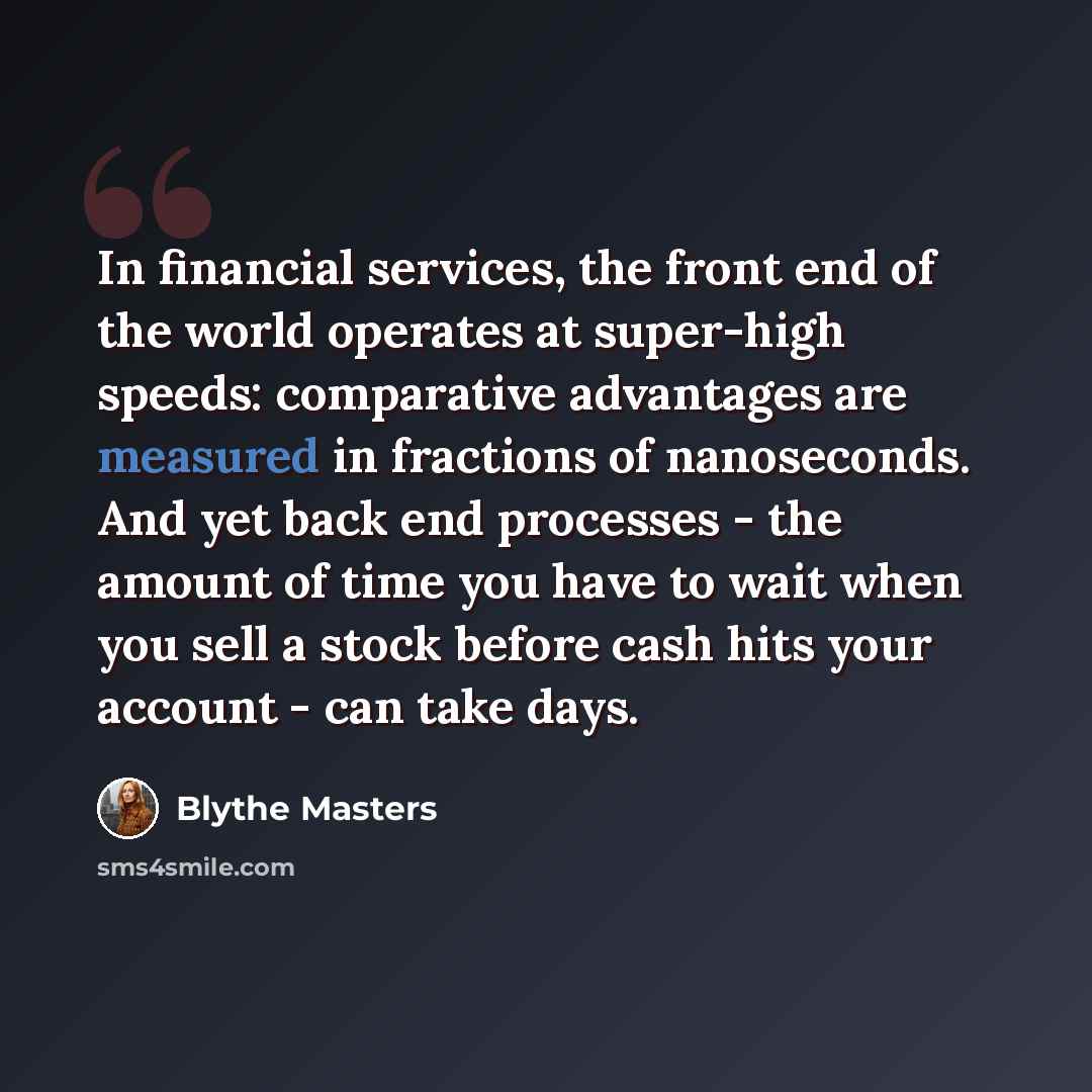 “In financial services, the front end of the world operates at super-high speeds: comparative advantages are measured in fractions of nanoseconds. And yet back end processes - the amount of time you have to wait when you sell a stock before cash hits your account - can take days.” quote by Blythe Masters