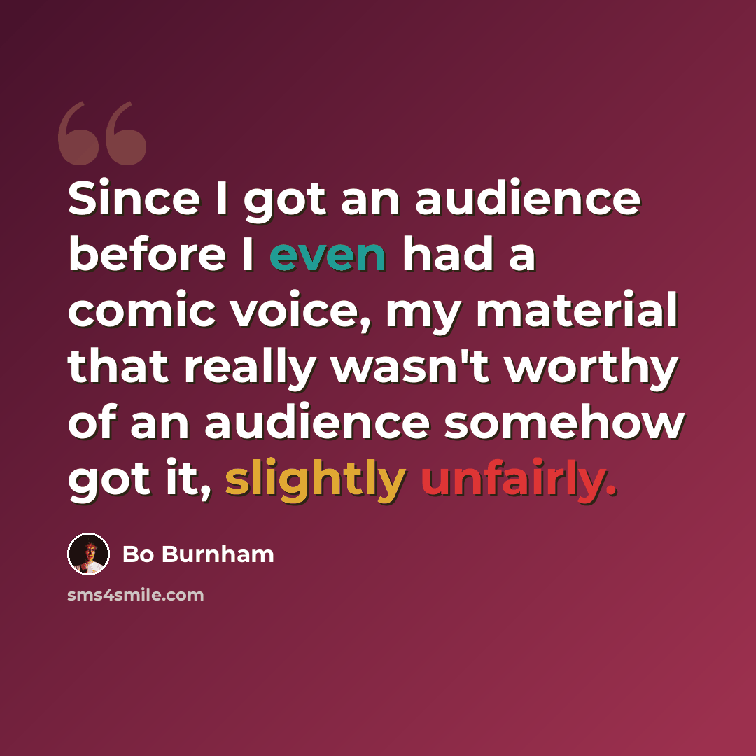 “Since I got an audience before I even had a comic voice, my material that really wasn't worthy of an audience somehow got it, slightly unfairly.” quote by Bo Burnham