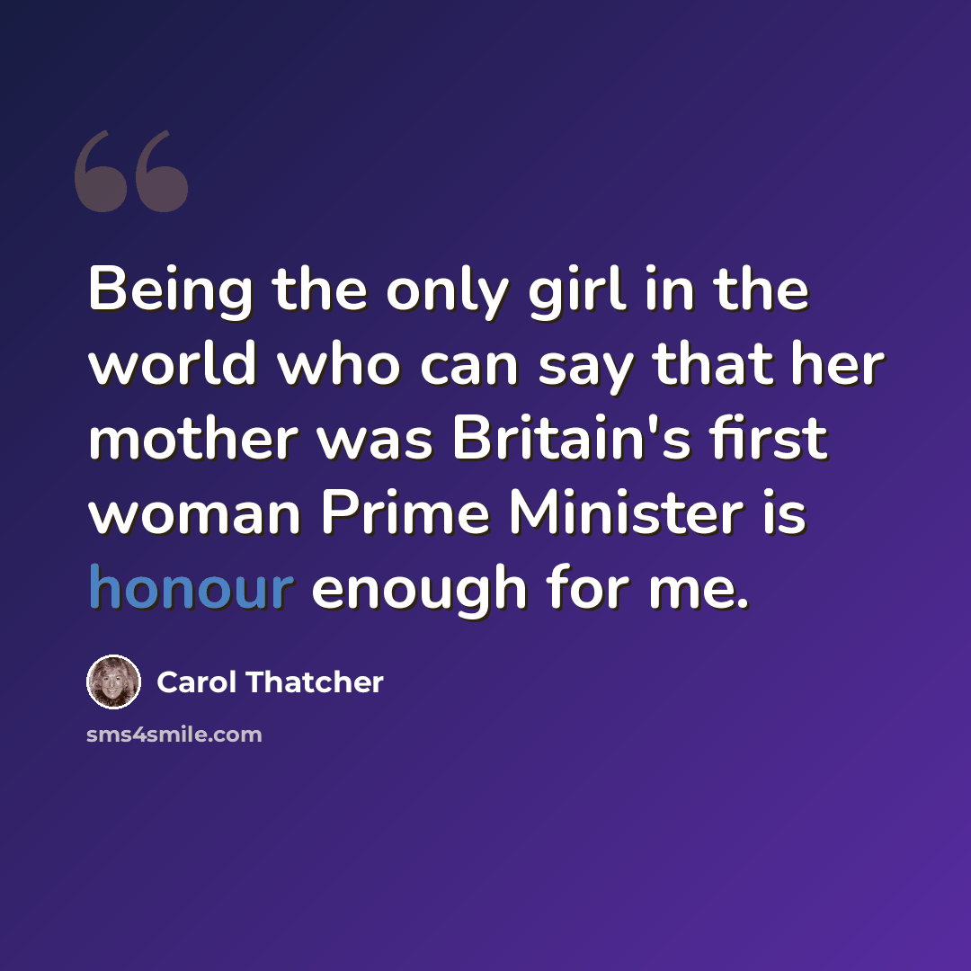 “Being the only girl in the world who can say that her mother was Britain's first woman Prime Minister is honour enough for me.” quote by Carol Thatcher