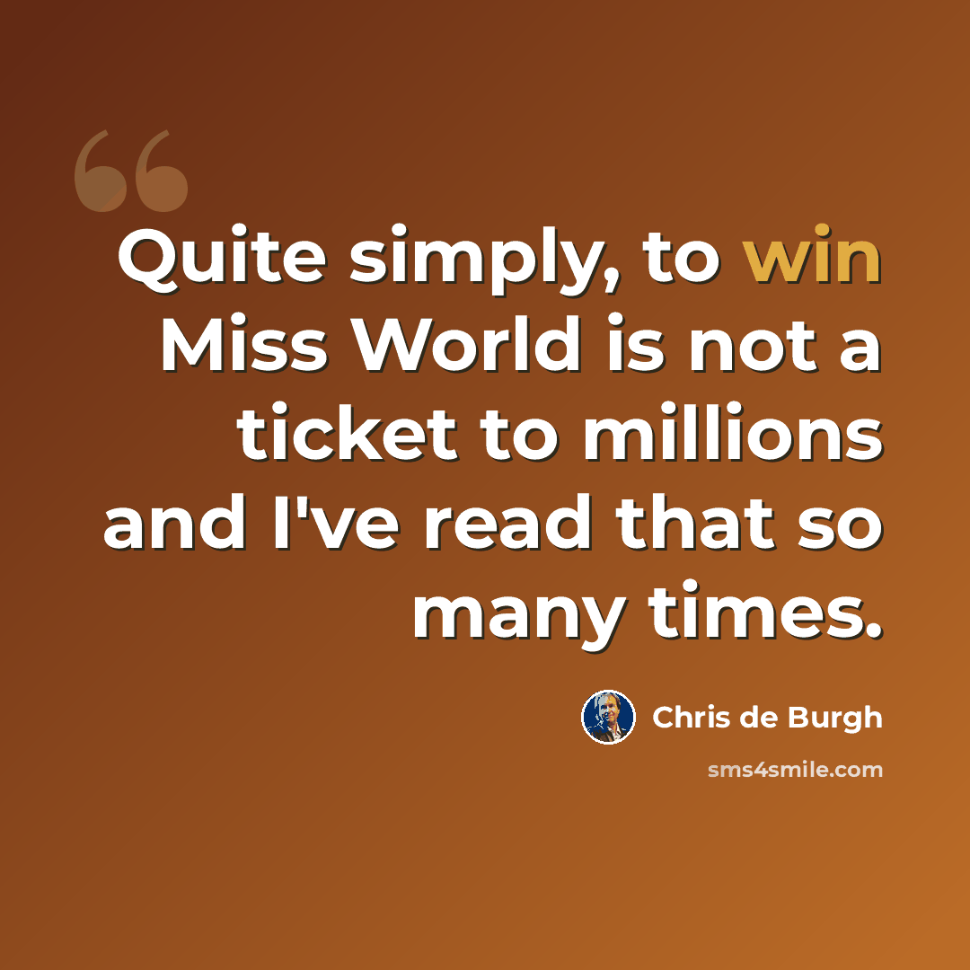 “Quite simply, to win Miss World is not a ticket to millions and I've read that so many times.” quote by Chris de Burgh