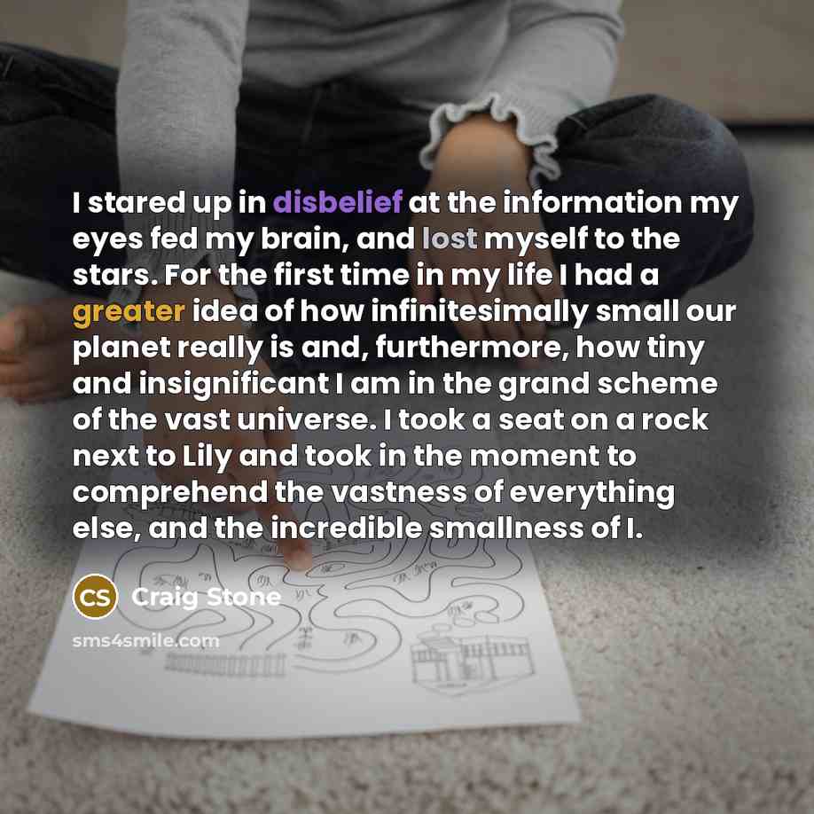 “I stared up in disbelief at the information my eyes fed my brain, and lost myself to the stars. For the first time in my life I had a greater idea of how infinitesimally small our planet really is and, furthermore, how tiny and insignificant I am in the grand scheme of the vast universe. I took a…” quote by Craig Stone