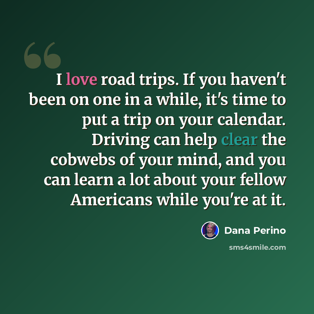 “I love road trips. If you haven't been on one in a while, it's time to put a trip on your calendar. Driving can help clear the cobwebs of your mind, and you can learn a lot about your fellow Americans while you're at it.” quote by Dana Perino