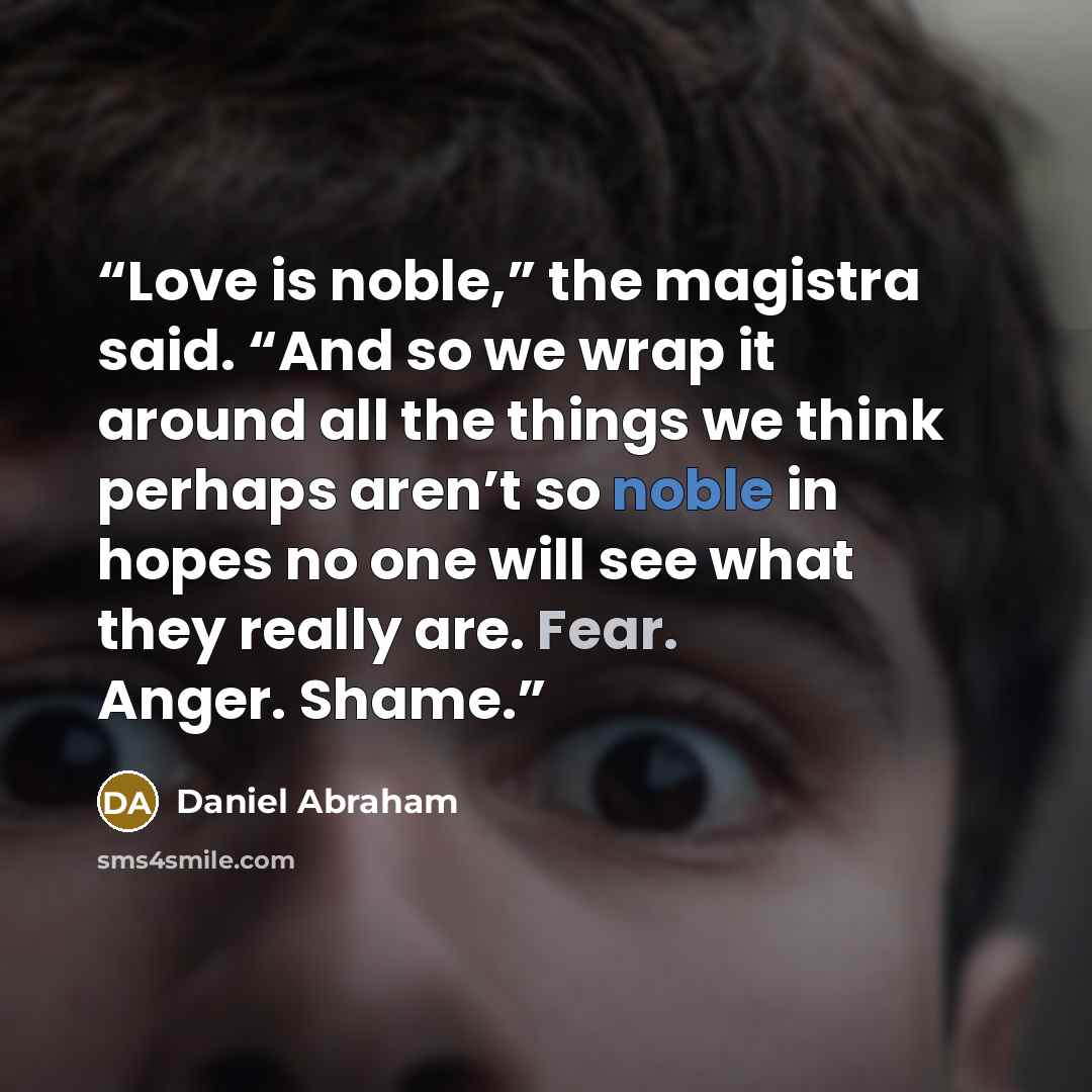 “Love is noble,” the magistra said. “And so we wrap it around all the things we think perhaps aren’t so noble in hopes no one will see what they really are. Fear. Anger. Shame.” quote by Daniel Abraham