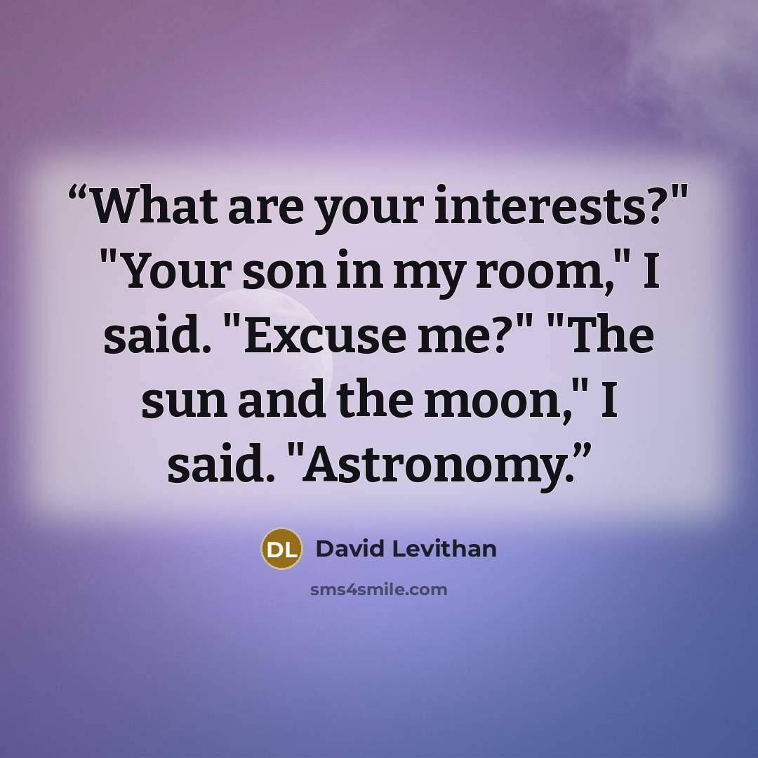 “What are your interests?" "Your son in my room," I said. "Excuse me?" "The sun and the moon," I said. "Astronomy.” quote by David Levithan