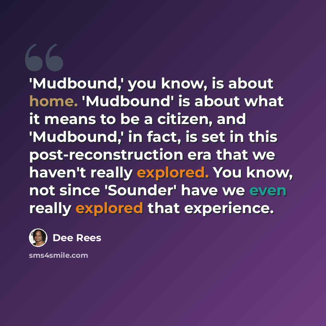 “'Mudbound,' you know, is about home. 'Mudbound' is about what it means to be a citizen, and 'Mudbound,' in fact, is set in this post-reconstruction era that we haven't really explored. You know, not since 'Sounder' have we even really explored that experience.” quote by Dee Rees