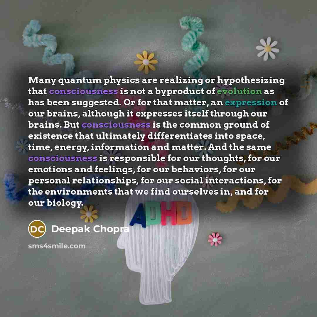 “Many quantum physics are realizing or hypothesizing that consciousness is not a byproduct of evolution as has been suggested. Or for that matter, an expression of our brains, although it expresses itself through our brains. But consciousness is the common ground of existence that ultimately…” quote by Deepak Chopra