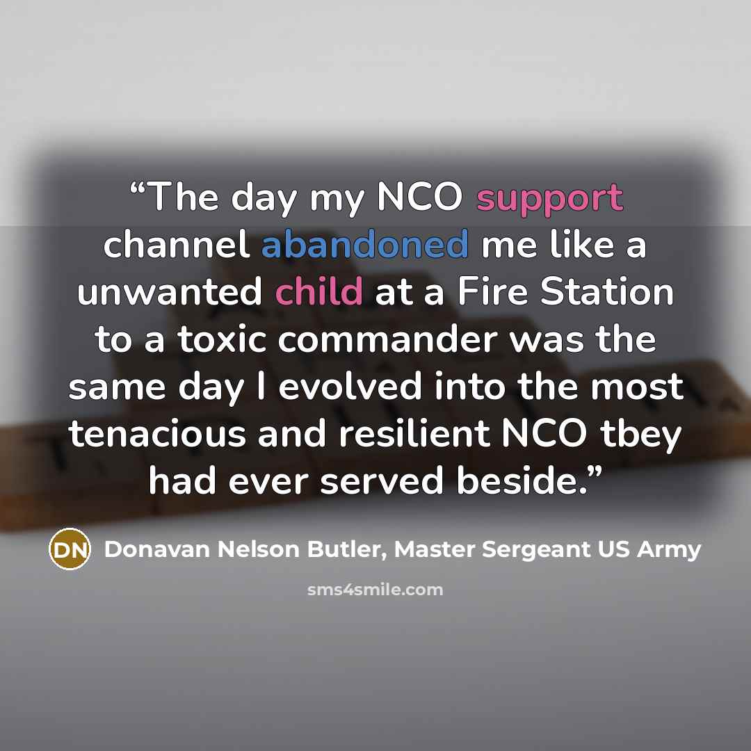 “The day my NCO support channel abandoned me like a unwanted child at a Fire Station to a toxic commander was the same day I evolved into the most tenacious and resilient NCO tbey had ever served beside.” quote by Donavan Nelson Butler, Master Sergeant US Army