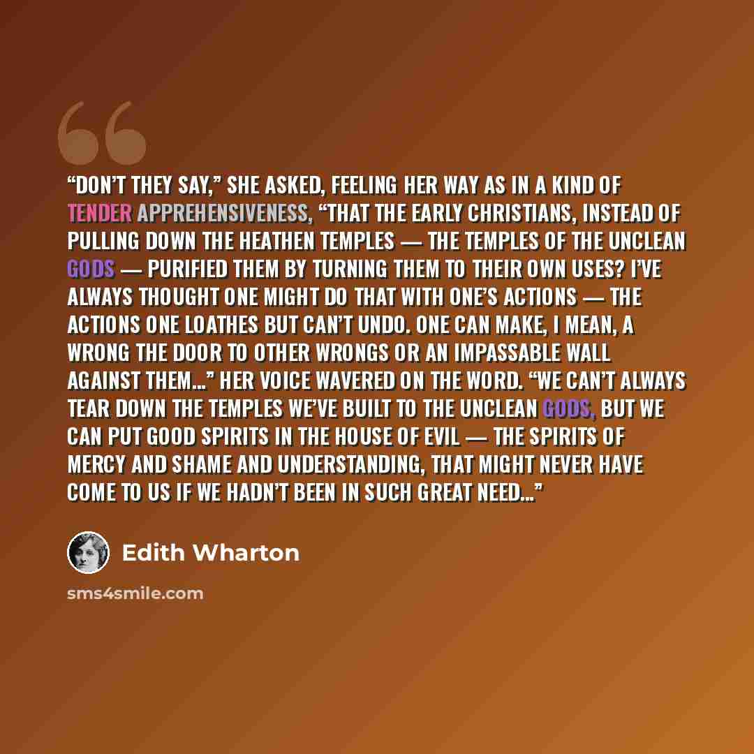 “Don’t they say,” she asked, feeling her way as in a kind of tender apprehensiveness, “that the early Christians, instead of pulling down the heathen temples — the temples of the unclean gods — purified them by turning them to their own uses? I’ve always thought one might do that with one’s actions…” quote by Edith Wharton
