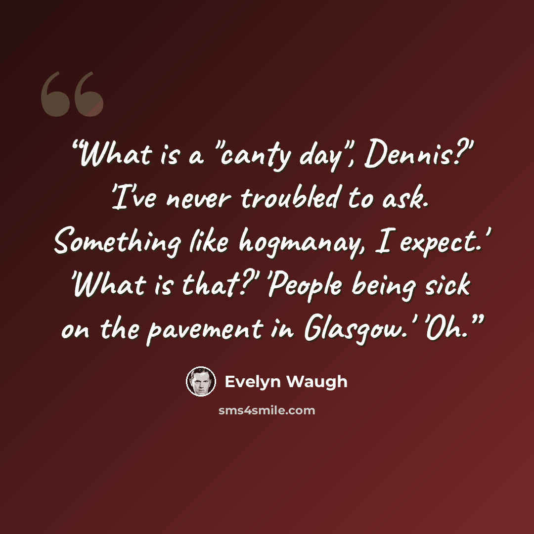 “What is a "canty day", Dennis?' 'I've never troubled to ask. Something like hogmanay, I expect.' 'What is that?' 'People being sick on the pavement in Glasgow.' 'Oh.” quote by Evelyn Waugh