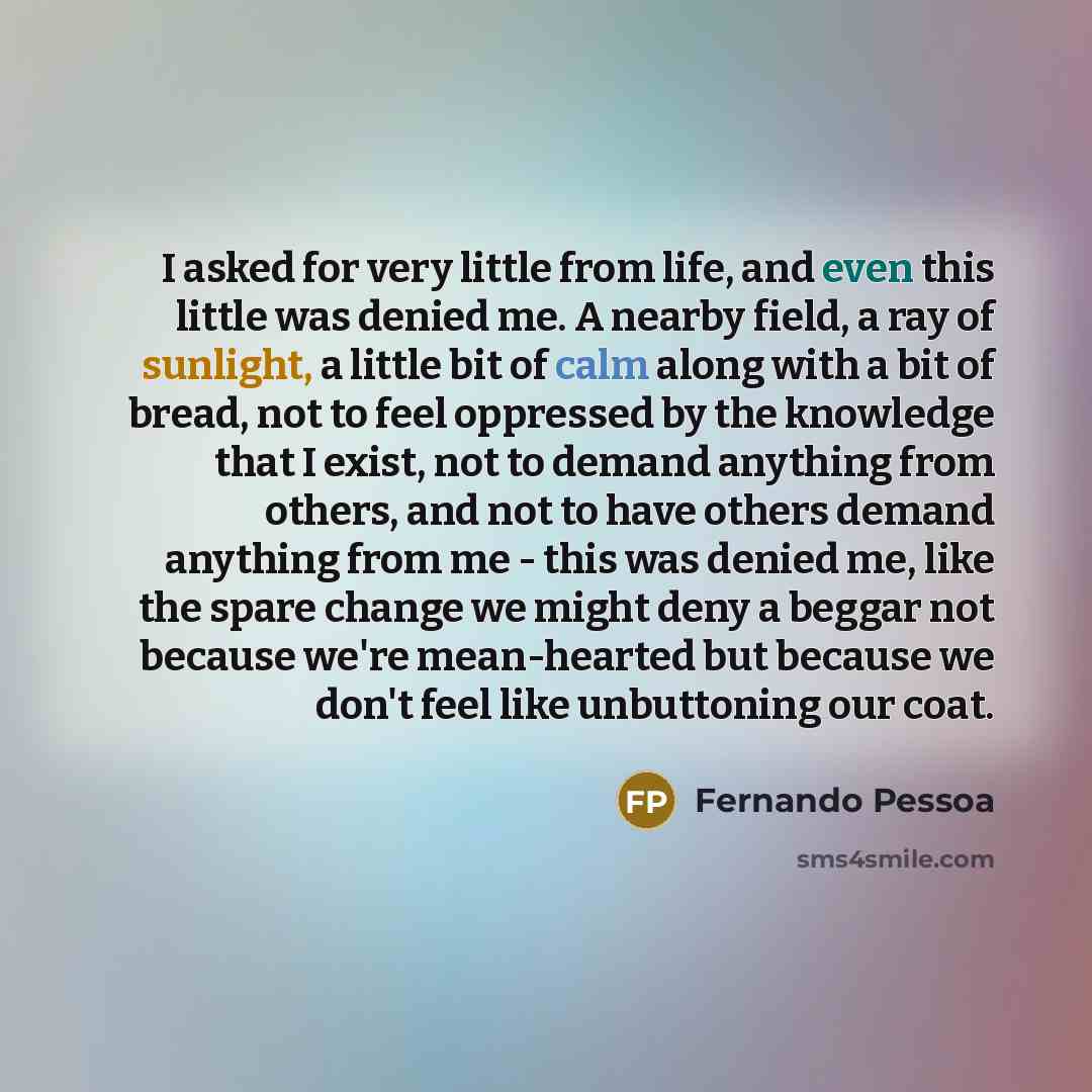 “I asked for very little from life, and even this little was denied me. A nearby field, a ray of sunlight, a little bit of calm along with a bit of bread, not to feel oppressed by the knowledge that I exist, not to demand anything from others, and not to have others demand anything from me - this…” quote by Fernando Pessoa