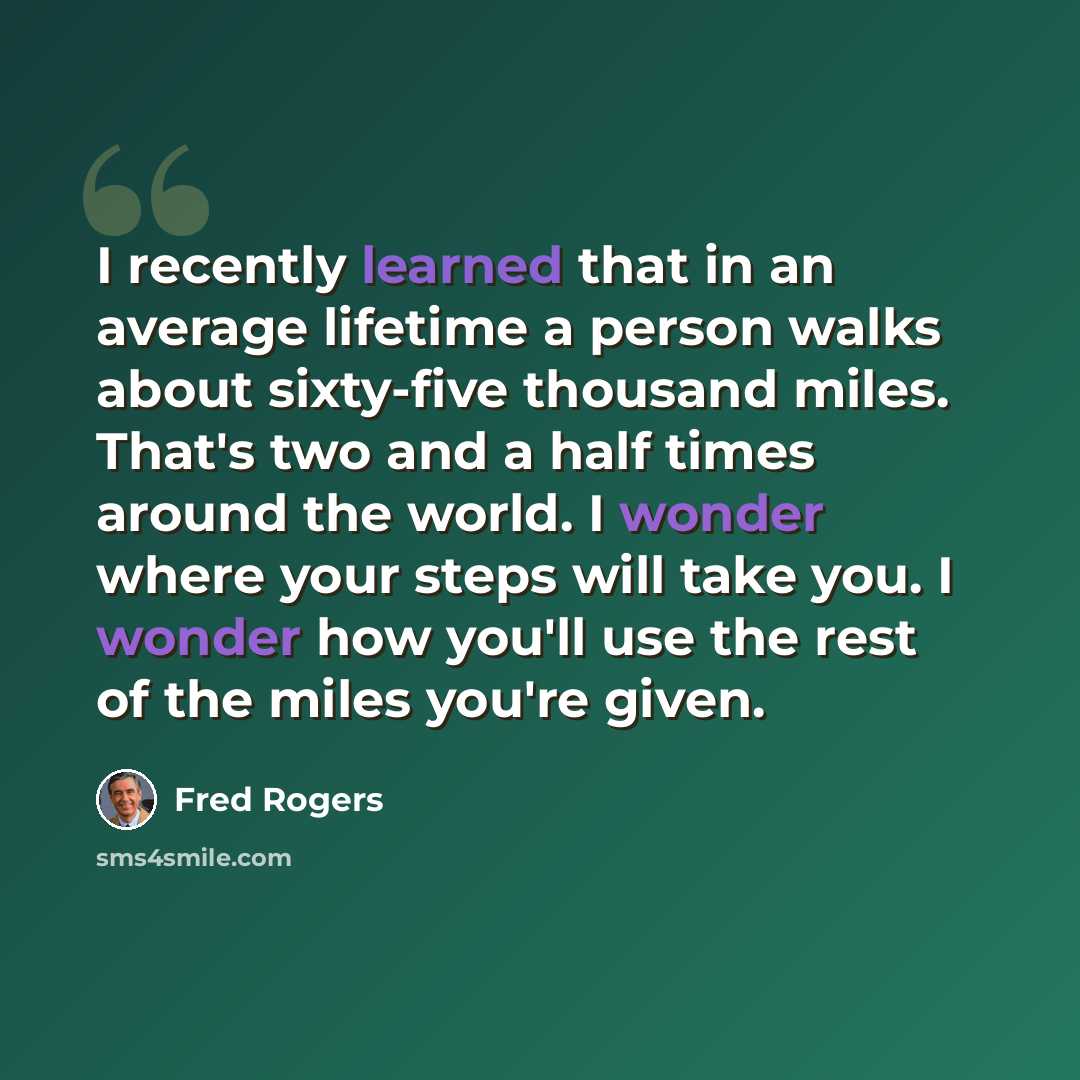 “I recently learned that in an average lifetime a person walks about sixty-five thousand miles. That's two and a half times around the world. I wonder where your steps will take you. I wonder how you'll use the rest of the miles you're given.” quote by Fred Rogers