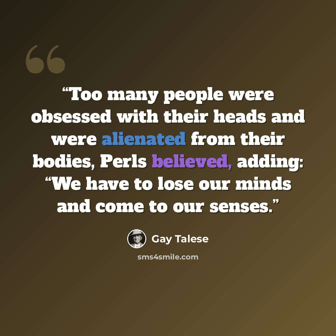 “Too many people were obsessed with their heads and were alienated from their bodies, Perls believed, adding: “We have to lose our minds and come to our senses.” quote by Gay Talese