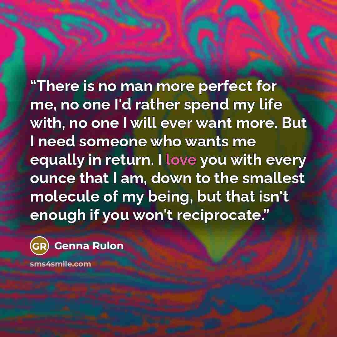 “There is no man more perfect for me, no one I'd rather spend my life with, no one I will ever want more. But I need someone who wants me equally in return. I love you with every ounce that I am, down to the smallest molecule of my being, but that isn't enough if you won't reciprocate.” quote by Genna Rulon