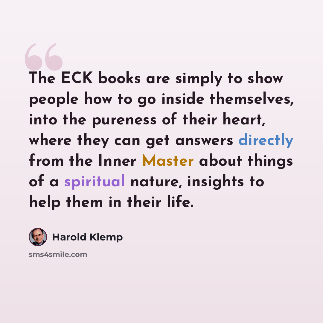 “The ECK books are simply to show people how to go inside themselves, into the pureness of their heart, where they can get answers directly from the Inner Master about things of a spiritual nature, insights to help them in their life.” quote by Harold Klemp