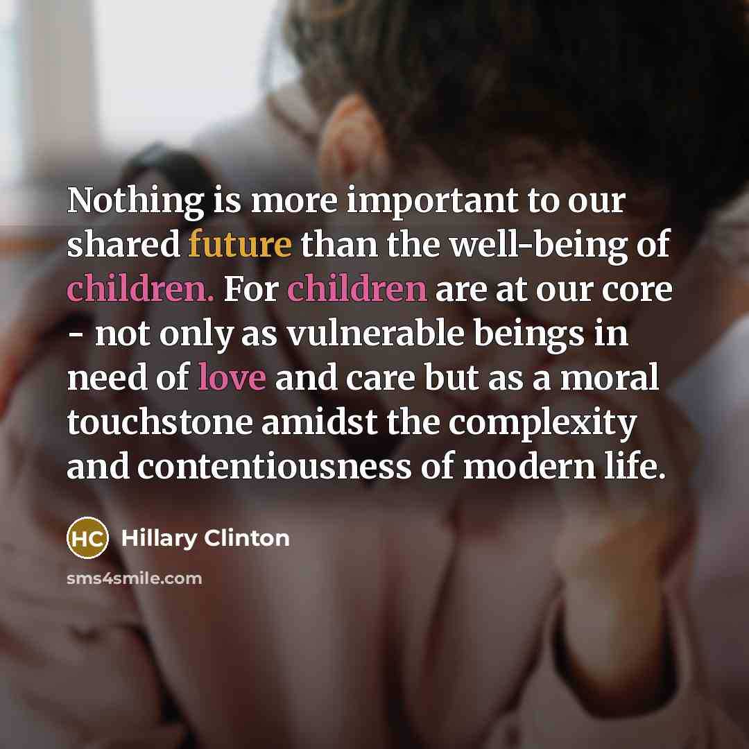 “Nothing is more important to our shared future than the well-being of children. For children are at our core - not only as vulnerable beings in need of love and care but as a moral touchstone amidst the complexity and contentiousness of modern life.” quote by Hillary Clinton