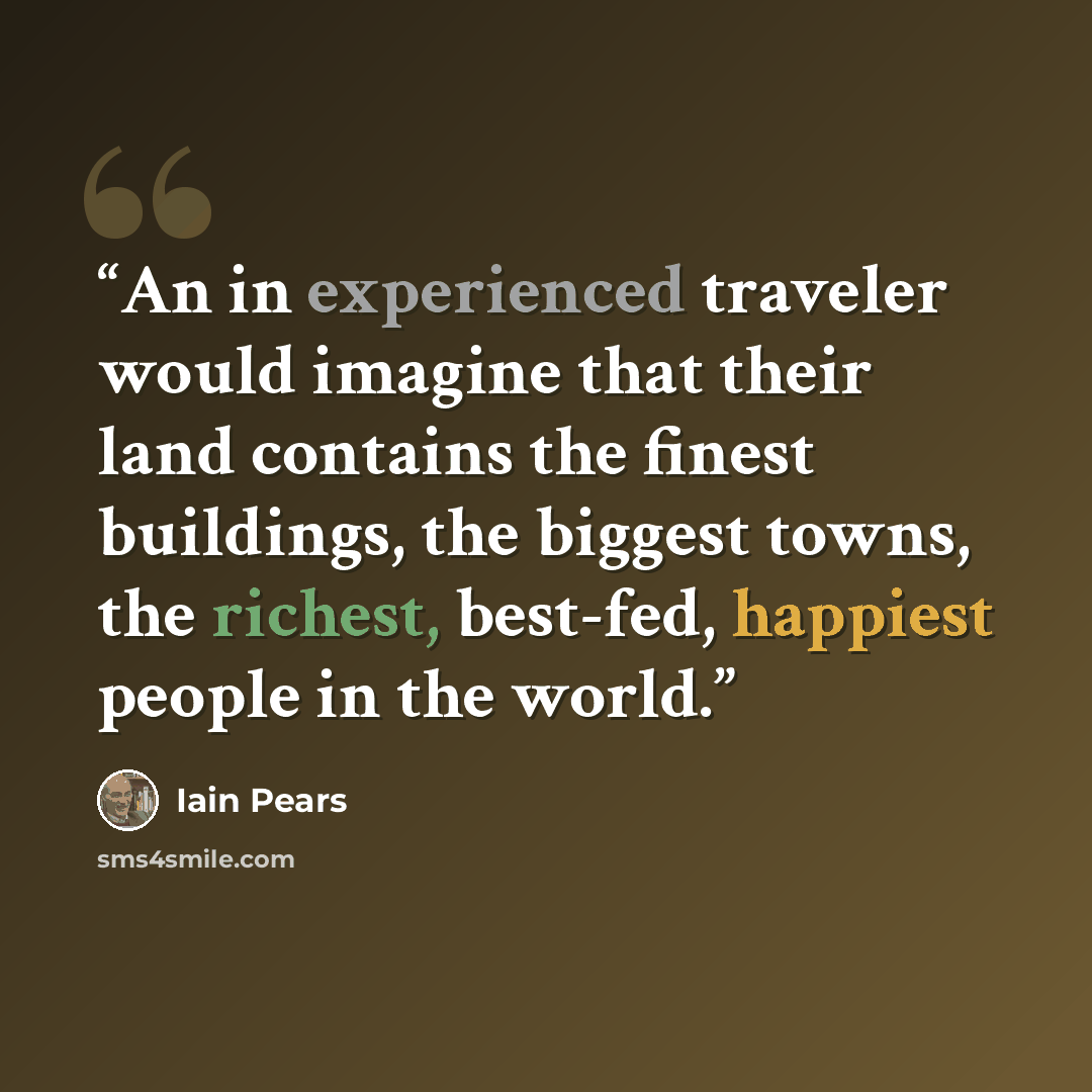 “An in experienced traveler would imagine that their land contains the finest buildings, the biggest towns, the richest, best-fed, happiest people in the world.” quote by Iain Pears