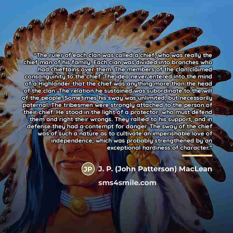 “The ruler of each clan was called a chief, who was really the chief man of his family. Each clan was divided into branches who had chieftains over them. The members of the clan claimed consanguinity to the chief. The idea never entered into the mind of a Highlander that the chief was anything more…” quote by J. P. (John Patterson) MacLean