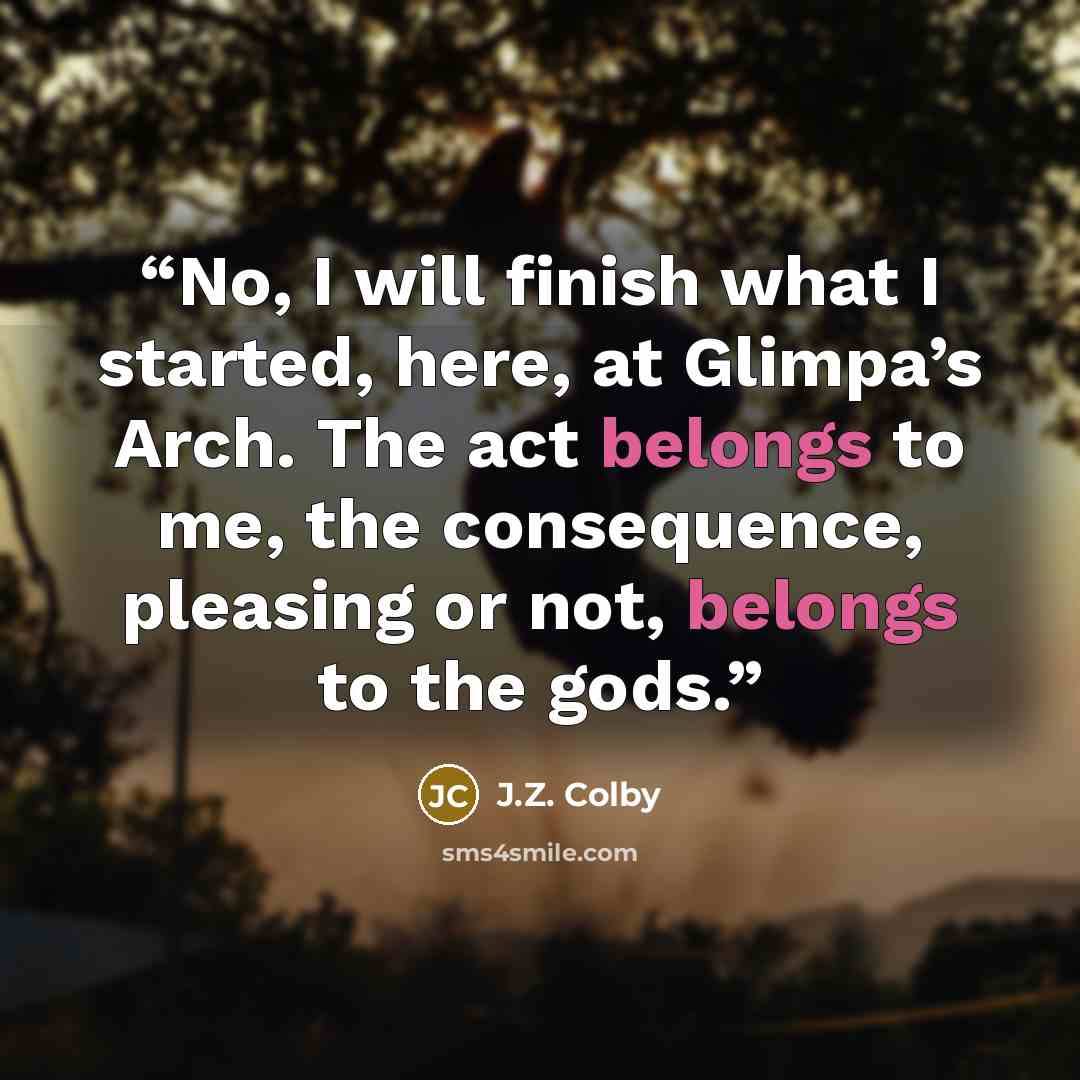 “No, I will finish what I started, here, at Glimpa’s Arch. The act belongs to me, the consequence, pleasing or not, belongs to the gods.” quote by J.Z. Colby