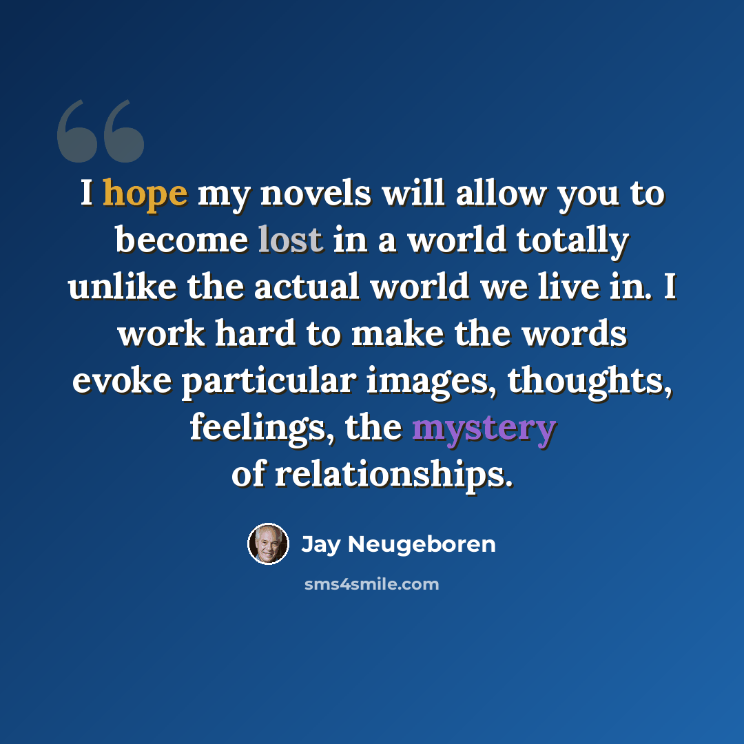 “I hope my novels will allow you to become lost in a world totally unlike the actual world we live in. I work hard to make the words evoke particular images, thoughts, feelings, the mystery of relationships.” quote by Jay Neugeboren