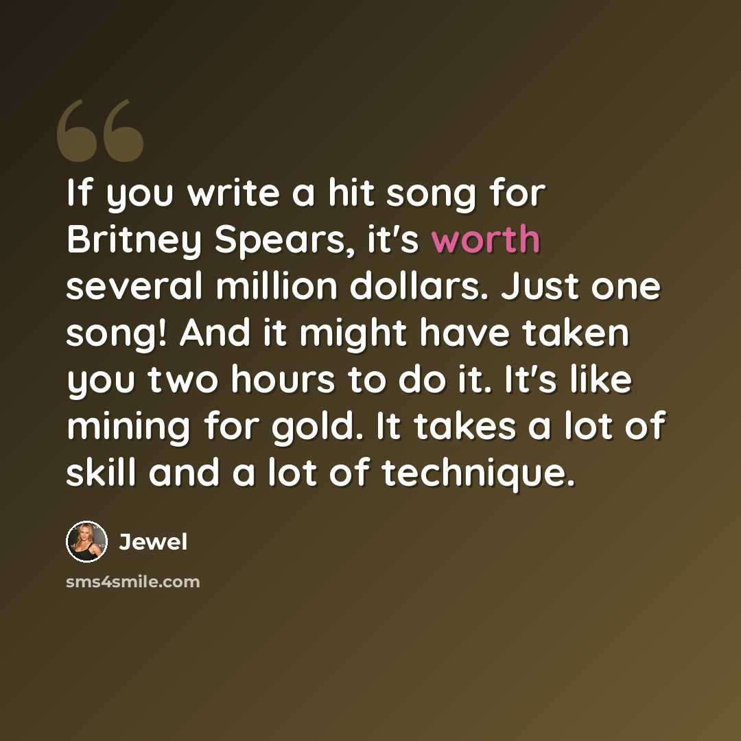“If you write a hit song for Britney Spears, it's worth several million dollars. Just one song! And it might have taken you two hours to do it. It's like mining for gold. It takes a lot of skill and a lot of technique.” quote by Jewel