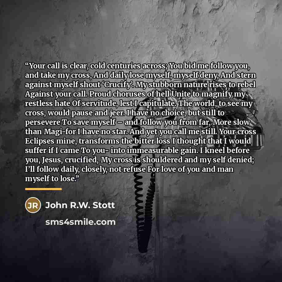 “Your call is clear, cold centuries across; You bid me follow you, and take my cross, And daily lose myself, myself deny, And stern against myself shout ‘Crucify’. My stubborn nature rises to rebel Against your call. Proud choruses of hell Unite to magnify my restless hate Of servitude, lest I…” quote by John R.W. Stott