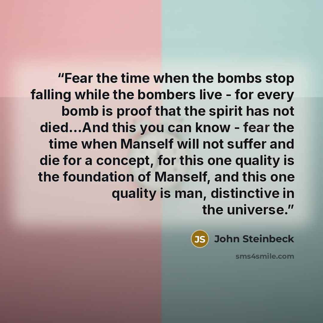 “Fear the time when the bombs stop falling while the bombers live - for every bomb is proof that the spirit has not died...And this you can know - fear the time when Manself will not suffer and die for a concept, for this one quality is the foundation of Manself, and this one quality is man…” quote by John Steinbeck