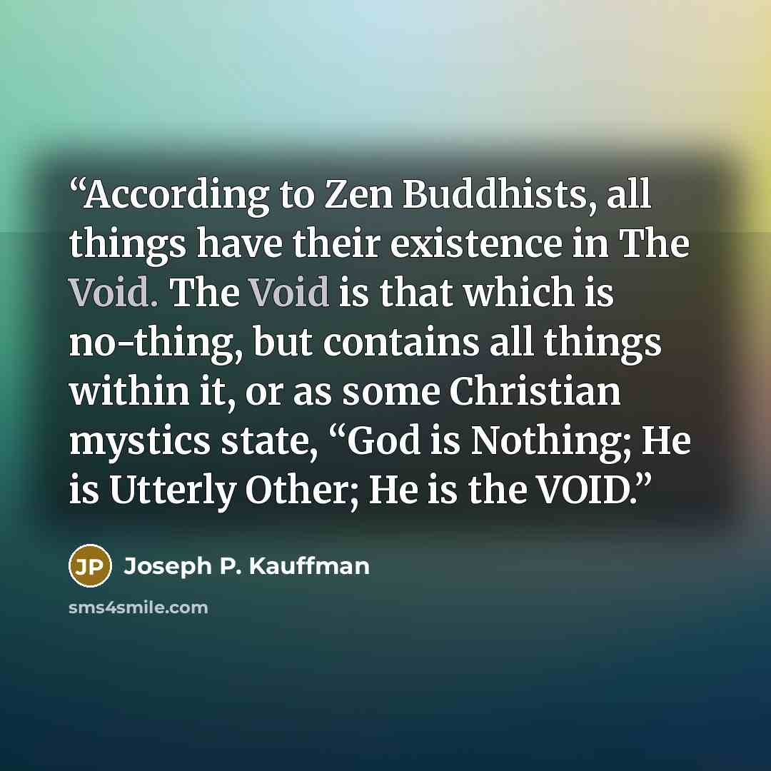 “According to Zen Buddhists, all things have their existence in The Void. The Void is that which is no-thing, but contains all things within it, or as some Christian mystics state, “God is Nothing; He is Utterly Other; He is the VOID.” quote by Joseph P. Kauffman