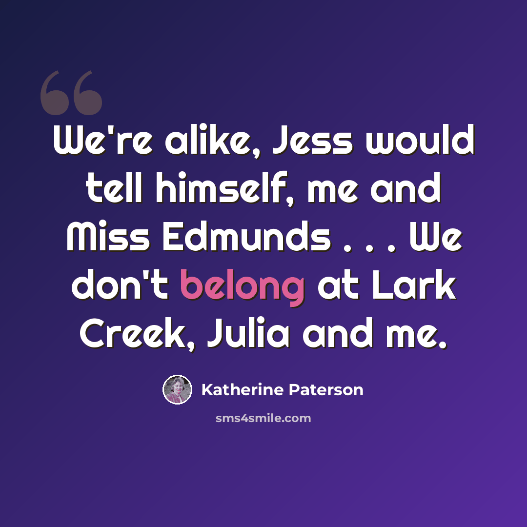“We're alike, Jess would tell himself, me and Miss Edmunds . . . We don't belong at Lark Creek, Julia and me.” quote by Katherine Paterson