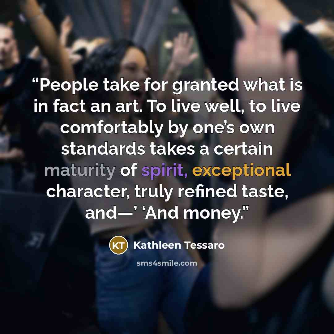 “People take for granted what is in fact an art. To live well, to live comfortably by one’s own standards takes a certain maturity of spirit, exceptional character, truly refined taste, and—’ ‘And money.” quote by Kathleen Tessaro