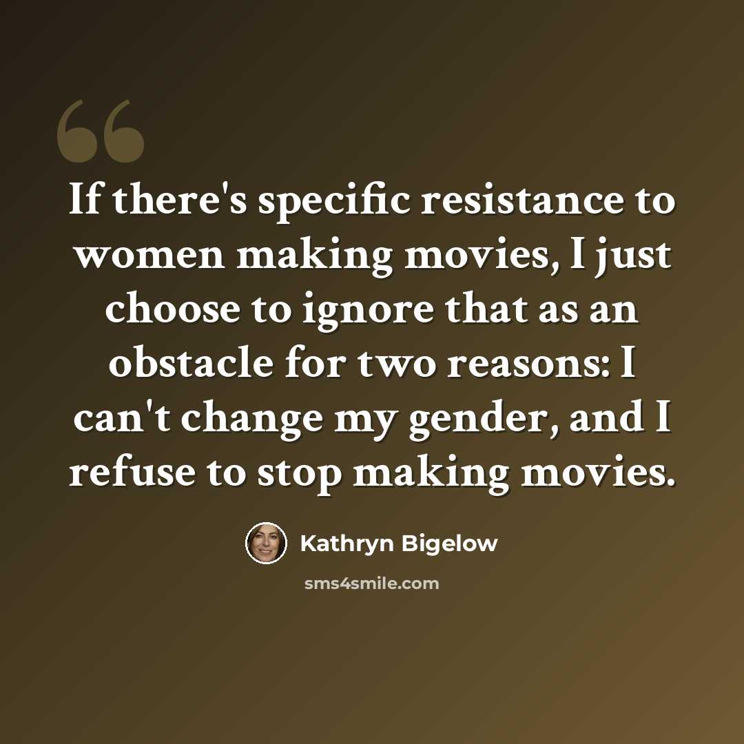 “If there's specific resistance to women making movies, I just choose to ignore that as an obstacle for two reasons: I can't change my gender, and I refuse to stop making movies.” quote by Kathryn Bigelow