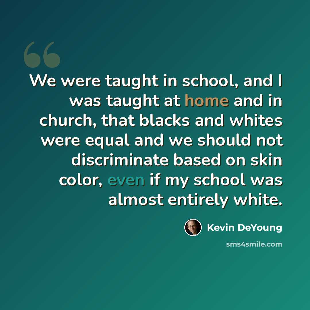 “We were taught in school, and I was taught at home and in church, that blacks and whites were equal and we should not discriminate based on skin color, even if my school was almost entirely white.” quote by Kevin DeYoung