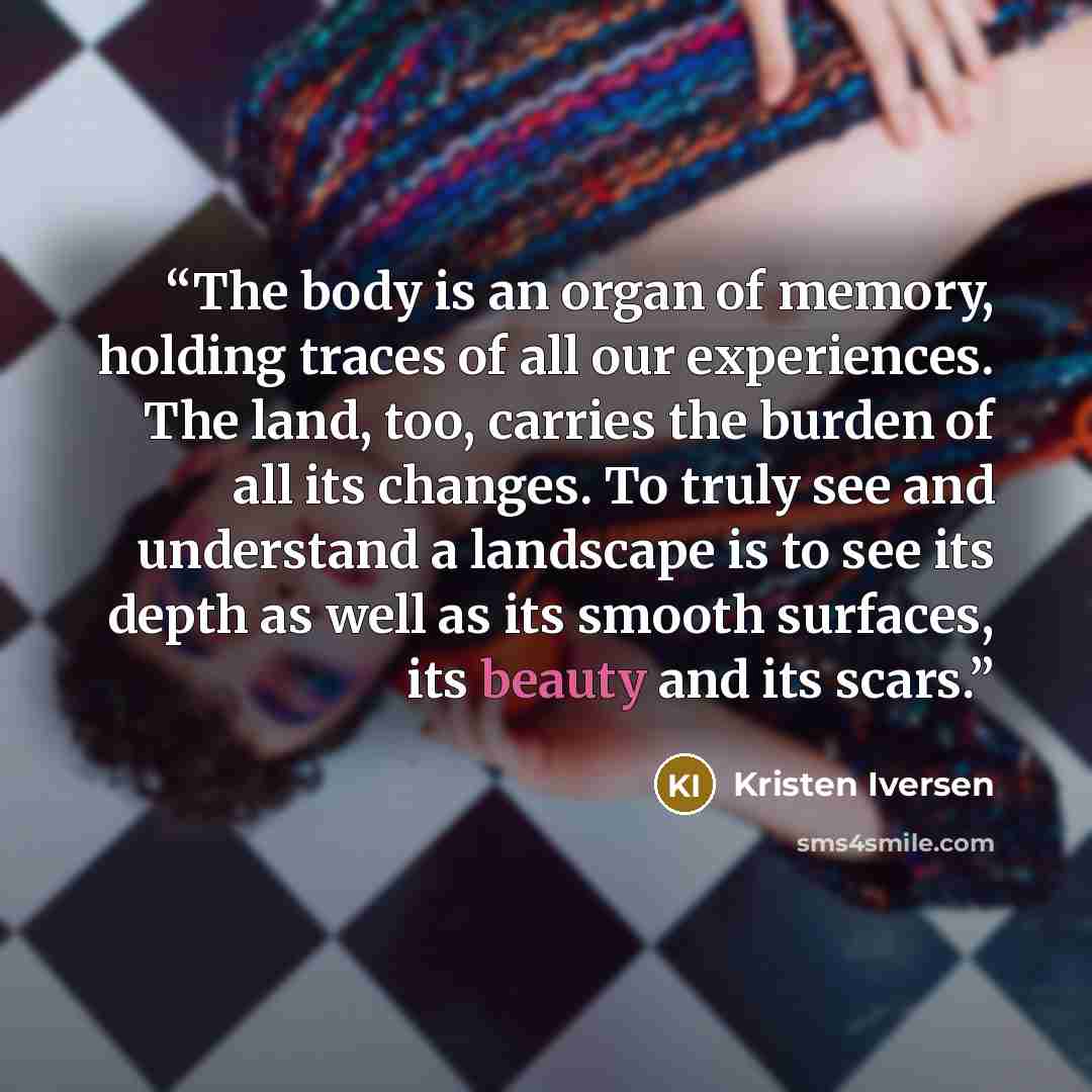 “The body is an organ of memory, holding traces of all our experiences. The land, too, carries the burden of all its changes. To truly see and understand a landscape is to see its depth as well as its smooth surfaces, its beauty and its scars.” quote by Kristen Iversen