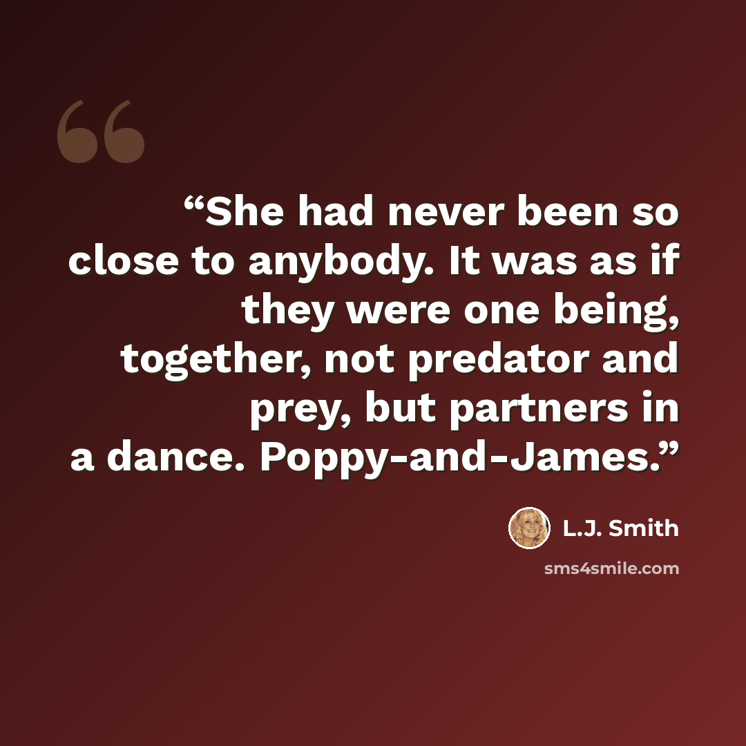 “She had never been so close to anybody. It was as if they were one being, together, not predator and prey, but partners in a dance. Poppy-and-James.” quote by L.J. Smith
