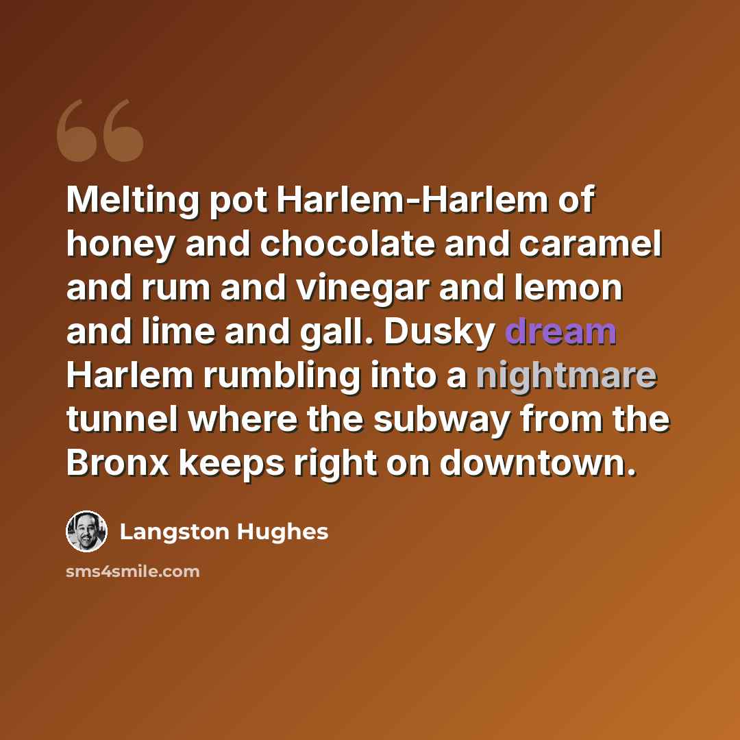 “Melting pot Harlem-Harlem of honey and chocolate and caramel and rum and vinegar and lemon and lime and gall. Dusky dream Harlem rumbling into a nightmare tunnel where the subway from the Bronx keeps right on downtown.” quote by Langston Hughes