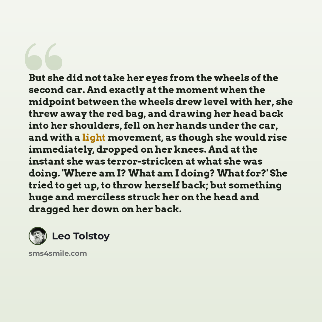 “But she did not take her eyes from the wheels of the second car. And exactly at the moment when the midpoint between the wheels drew level with her, she threw away the red bag, and drawing her head back into her shoulders, fell on her hands under the car, and with a light movement, as though she…” quote by Leo Tolstoy