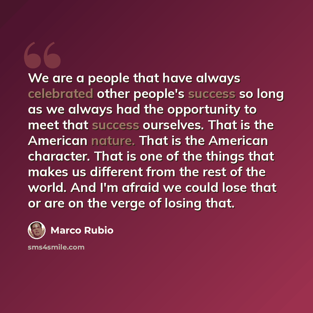 “We are a people that have always celebrated other people's success so long as we always had the opportunity to meet that success ourselves. That is the American nature. That is the American character. That is one of the things that makes us different from the rest of the world. And I'm afraid we…” quote by Marco Rubio