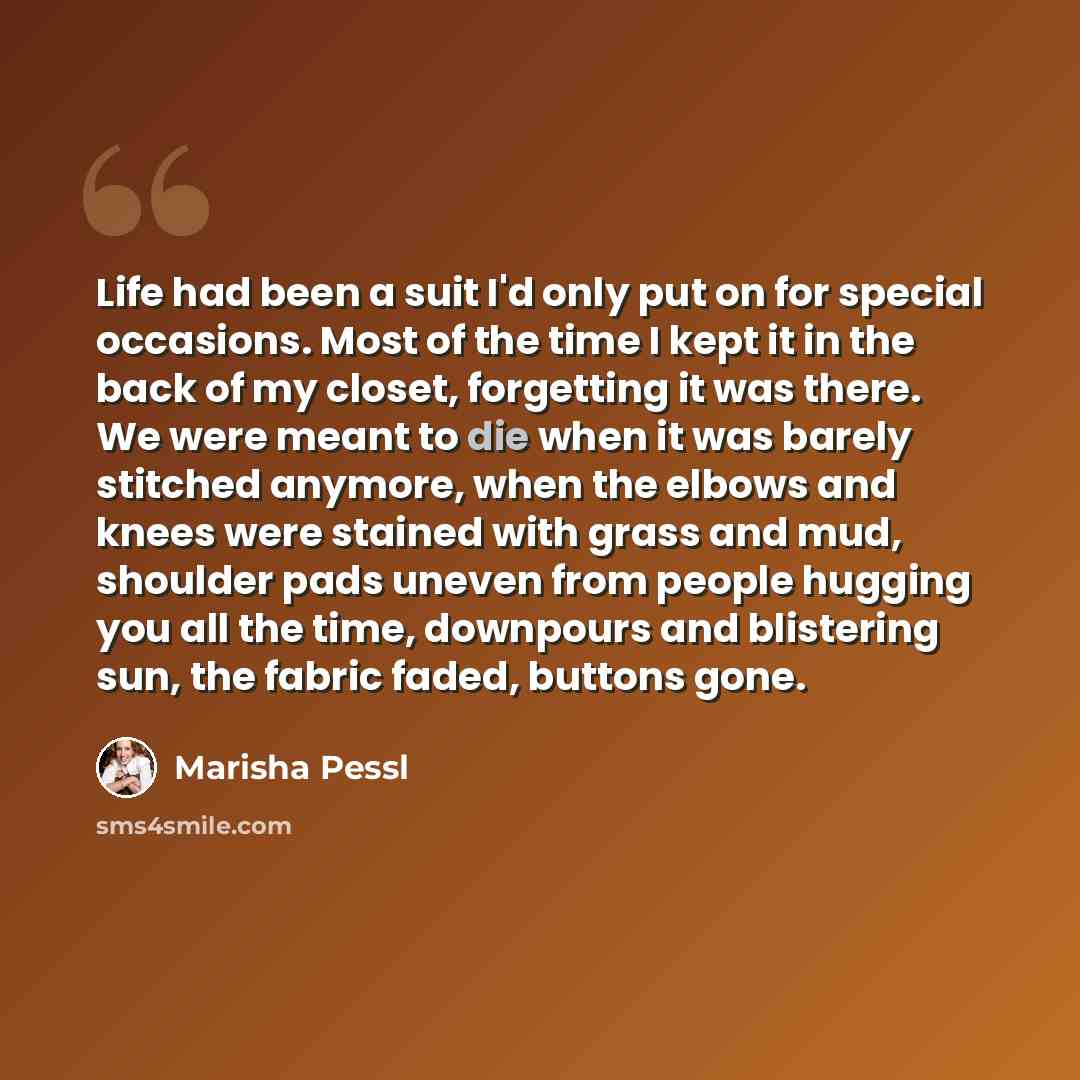 “Life had been a suit I'd only put on for special occasions. Most of the time I kept it in the back of my closet, forgetting it was there. We were meant to die when it was barely stitched anymore, when the elbows and knees were stained with grass and mud, shoulder pads uneven from people hugging…” quote by Marisha Pessl