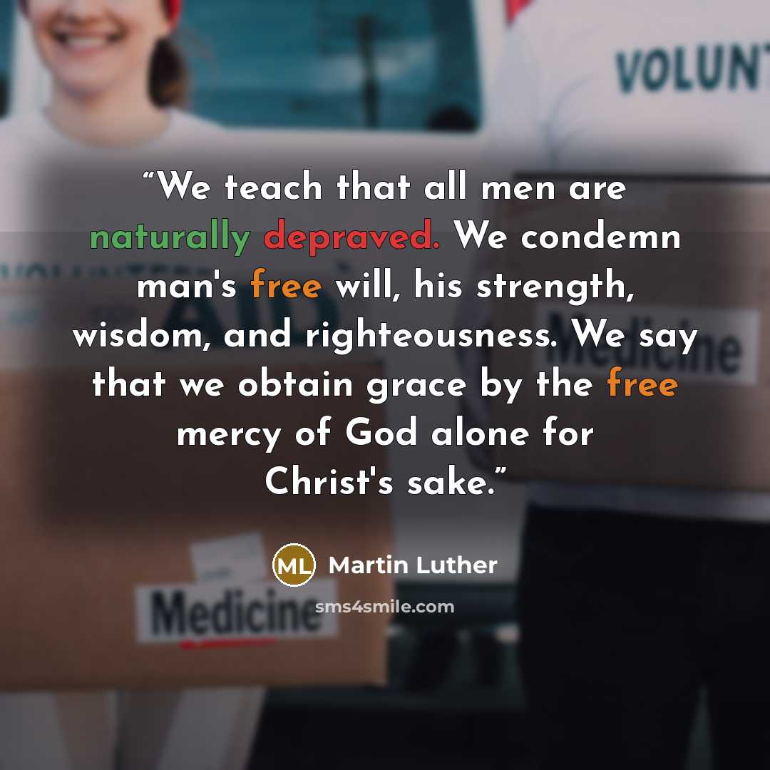 “We teach that all men are naturally depraved. We condemn man's free will, his strength, wisdom, and righteousness. We say that we obtain grace by the free mercy of God alone for Christ's sake.” quote by Martin Luther