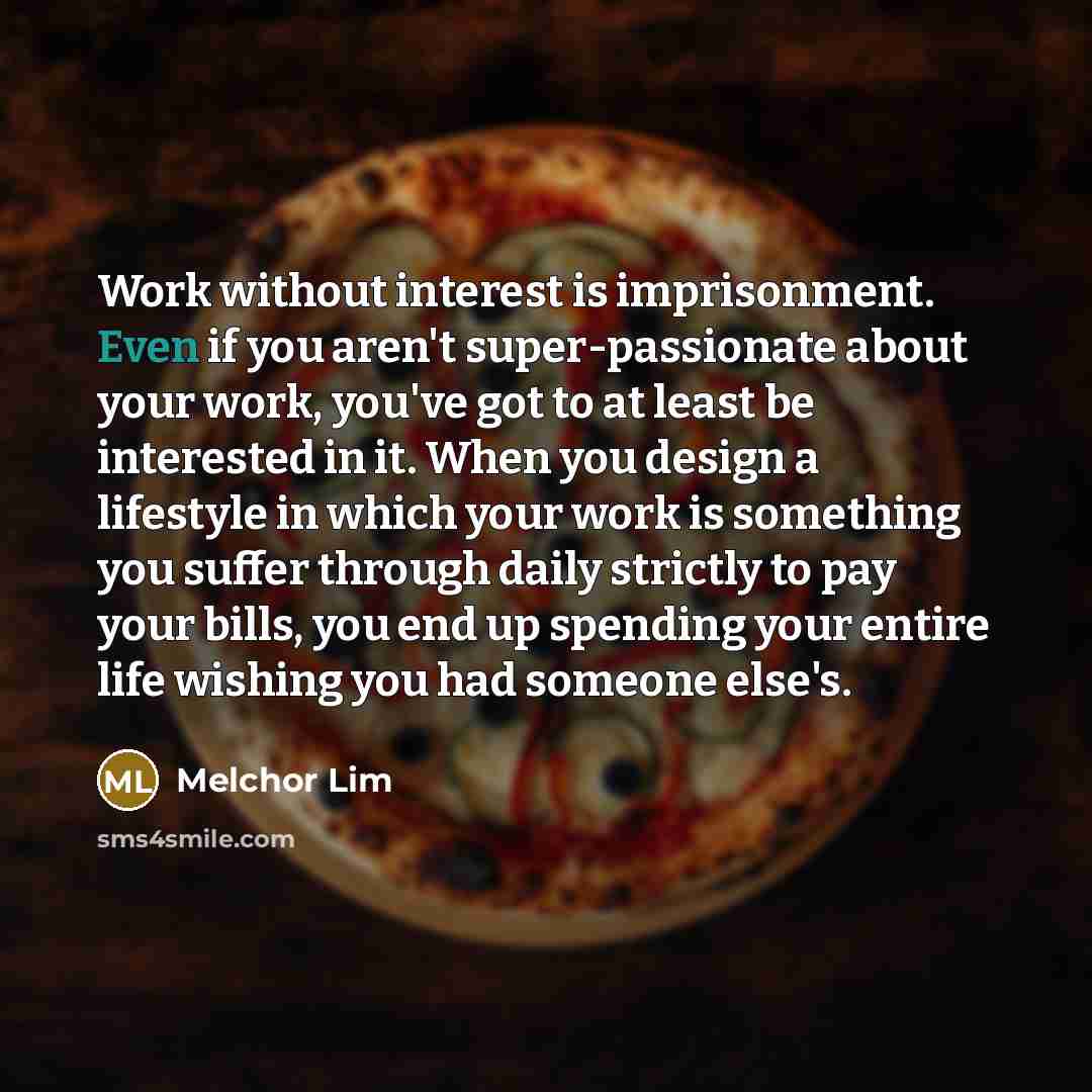 “Work without interest is imprisonment. Even if you aren't super-passionate about your work, you've got to at least be interested in it. When you design a lifestyle in which your work is something you suffer through daily strictly to pay your bills, you end up spending your entire life wishing you…” quote by Melchor Lim