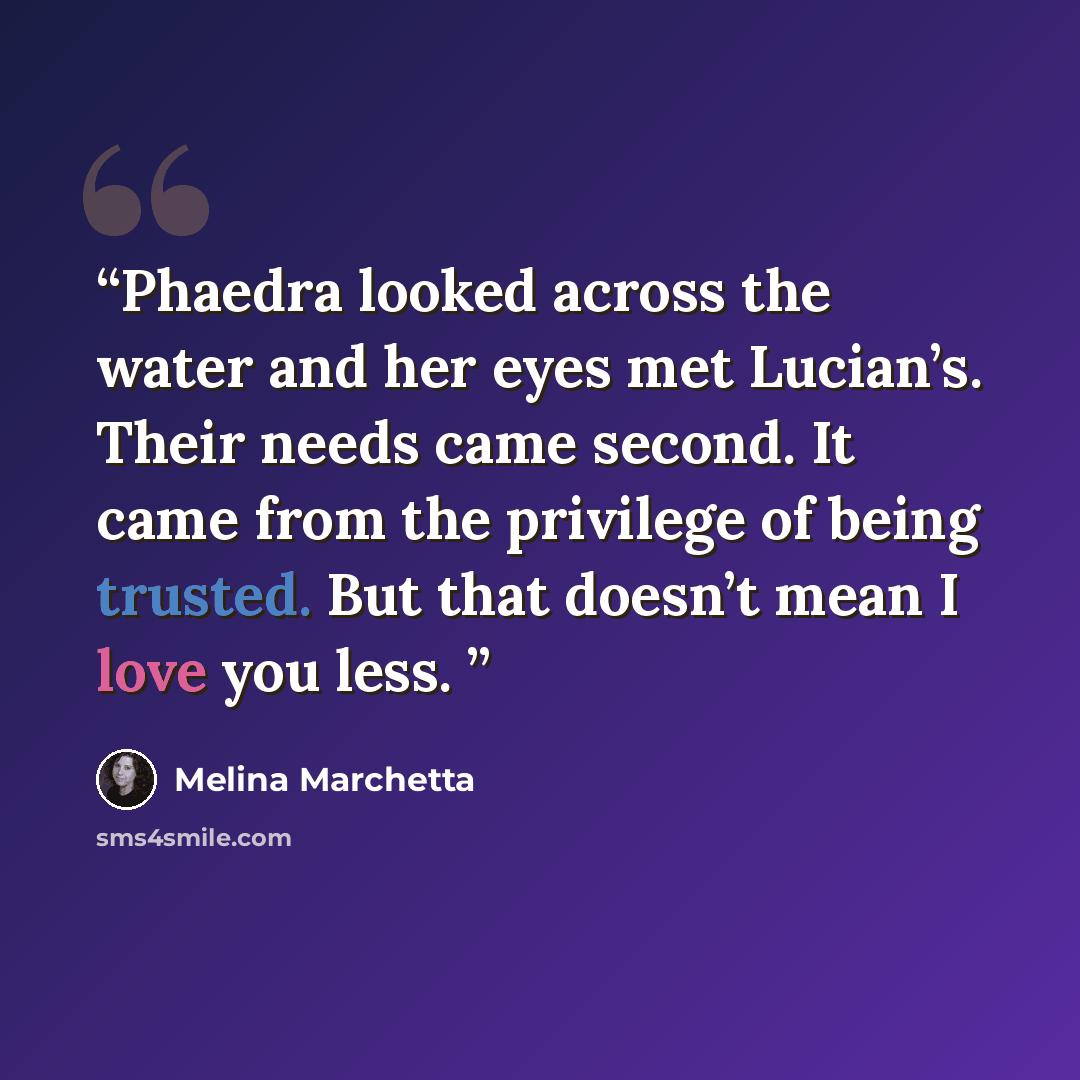 “Phaedra looked across the water and her eyes met Lucian’s. Their needs came second. It came from the privilege of being trusted. But that doesn’t mean I love you less.” quote by Melina Marchetta