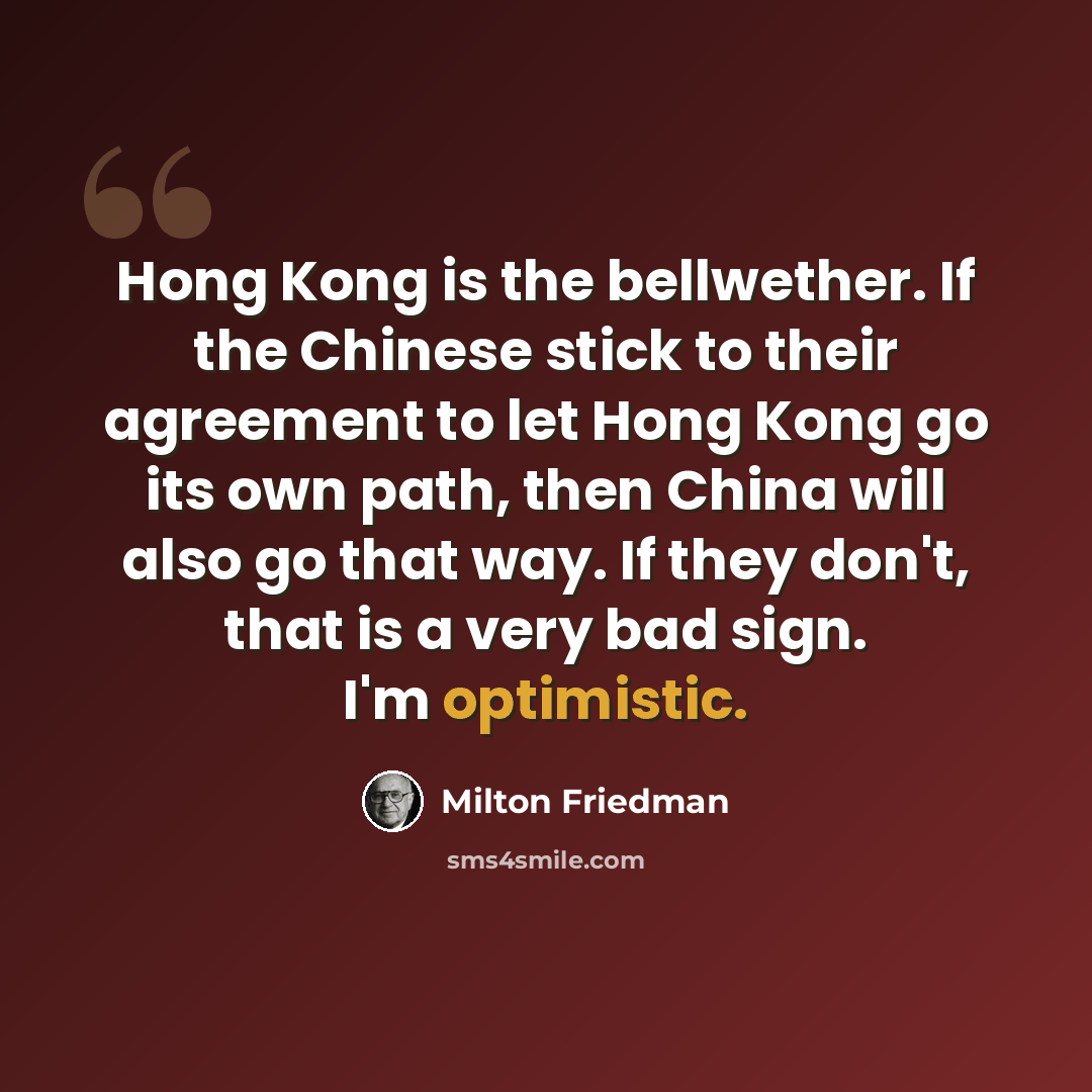 “Hong Kong is the bellwether. If the Chinese stick to their agreement to let Hong Kong go its own path, then China will also go that way. If they don't, that is a very bad sign. I'm optimistic.” quote by Milton Friedman