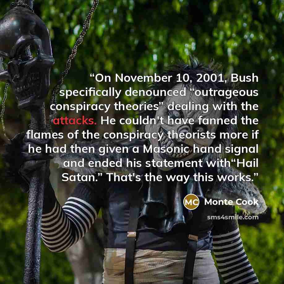 “On November 10, 2001, Bush specifically denounced “outrageous conspiracy theories” dealing with the attacks. He couldn't have fanned the flames of the conspiracy theorists more if he had then given a Masonic hand signal and ended his statement with“Hail Satan.” That's the way this works.” quote by Monte Cook