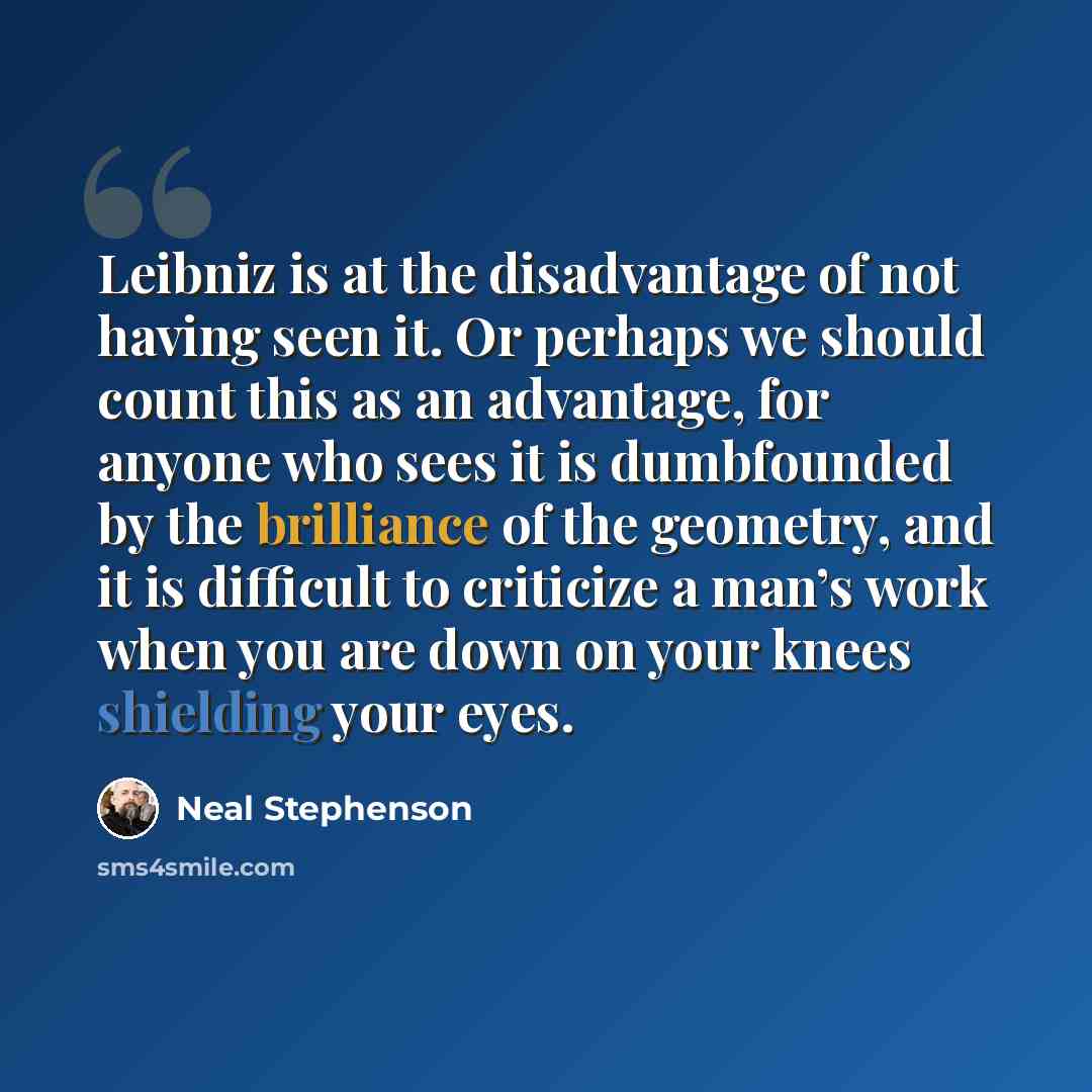 “Leibniz is at the disadvantage of not having seen it. Or perhaps we should count this as an advantage, for anyone who sees it is dumbfounded by the brilliance of the geometry, and it is difficult to criticize a man’s work when you are down on your knees shielding your eyes.” quote by Neal Stephenson